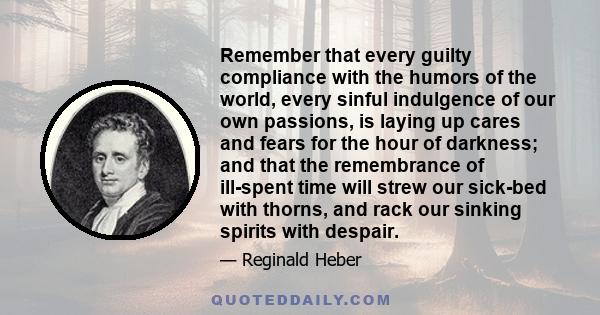 Remember that every guilty compliance with the humors of the world, every sinful indulgence of our own passions, is laying up cares and fears for the hour of darkness; and that the remembrance of ill-spent time will