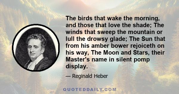 The birds that wake the morning, and those that love the shade; The winds that sweep the mountain or lull the drowsy glade; The Sun that from his amber bower rejoiceth on his way, The Moon and Stars, their Master's name 