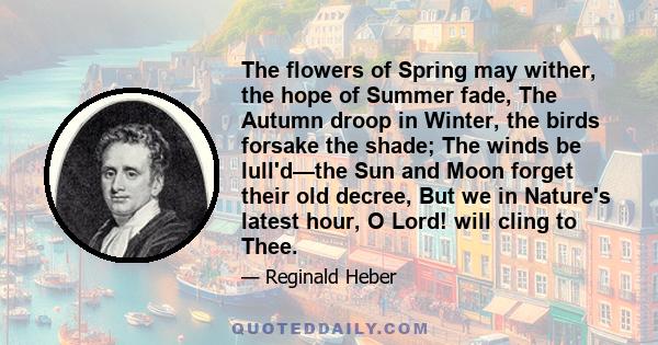 The flowers of Spring may wither, the hope of Summer fade, The Autumn droop in Winter, the birds forsake the shade; The winds be lull'd—the Sun and Moon forget their old decree, But we in Nature's latest hour, O Lord!