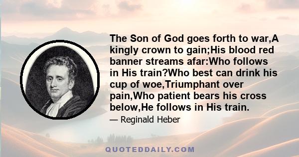 The Son of God goes forth to war,A kingly crown to gain;His blood red banner streams afar:Who follows in His train?Who best can drink his cup of woe,Triumphant over pain,Who patient bears his cross below,He follows in