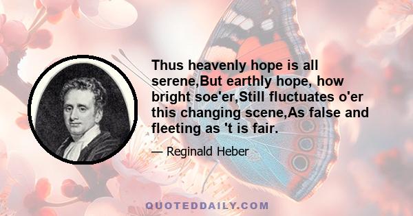 Thus heavenly hope is all serene,But earthly hope, how bright soe'er,Still fluctuates o'er this changing scene,As false and fleeting as 't is fair.