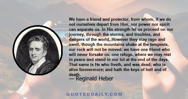 We have a friend and protector, from whom, if we do not ourselves depart from Him, nor power nor spirit can separate us. In His strength let us proceed on our journey, through the storms, and troubles, and dangers of