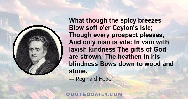 What though the spicy breezes Blow soft o'er Ceylon's isle; Though every prospect pleases, And only man is vile: In vain with lavish kindness The gifts of God are strown; The heathen in his blindness Bows down to wood