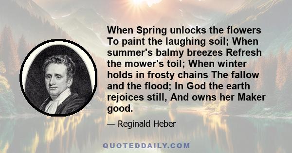 When Spring unlocks the flowers To paint the laughing soil; When summer's balmy breezes Refresh the mower's toil; When winter holds in frosty chains The fallow and the flood; In God the earth rejoices still, And owns