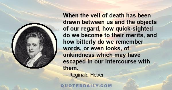 When the veil of death has been drawn between us and the objects of our regard, how quick-sighted do we become to their merits, and how bitterly do we remember words, or even looks, of unkindness which may have escaped