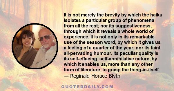 It is not merely the brevity by which the haiku isolates a particular group of phenomena from all the rest; nor its suggestiveness, through which it reveals a whole world of experience. It is not only in its remarkable