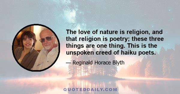 The love of nature is religion, and that religion is poetry; these three things are one thing. This is the unspoken creed of haiku poets.