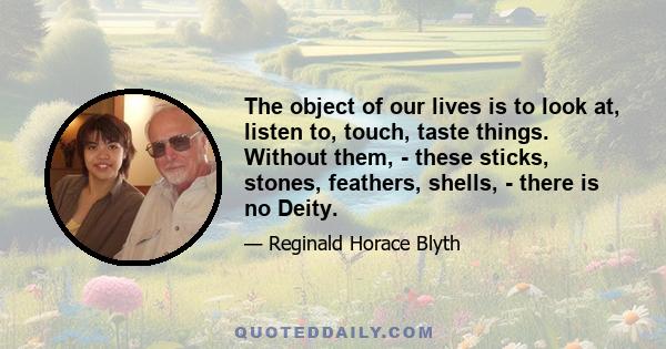 The object of our lives is to look at, listen to, touch, taste things. Without them, - these sticks, stones, feathers, shells, - there is no Deity.