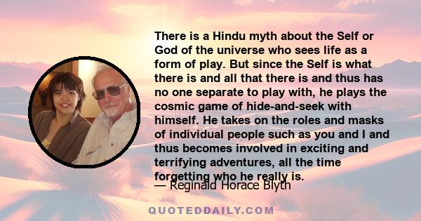 There is a Hindu myth about the Self or God of the universe who sees life as a form of play. But since the Self is what there is and all that there is and thus has no one separate to play with, he plays the cosmic game