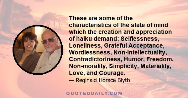 These are some of the characteristics of the state of mind which the creation and appreciation of haiku demand: Selflessness, Loneliness, Grateful Acceptance, Wordlessness, Non-intellectuality, Contradictoriness, Humor, 