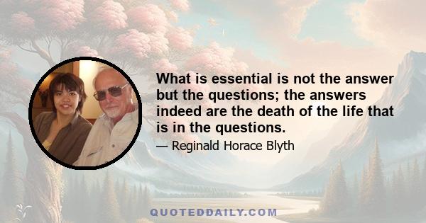 What is essential is not the answer but the questions; the answers indeed are the death of the life that is in the questions.