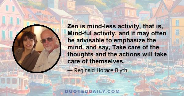 Zen is mind-less activity, that is, Mind-ful activity, and it may often be advisable to emphasize the mind, and say, Take care of the thoughts and the actions will take care of themselves.