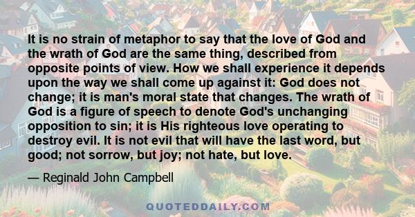 It is no strain of metaphor to say that the love of God and the wrath of God are the same thing, described from opposite points of view. How we shall experience it depends upon the way we shall come up against it: God