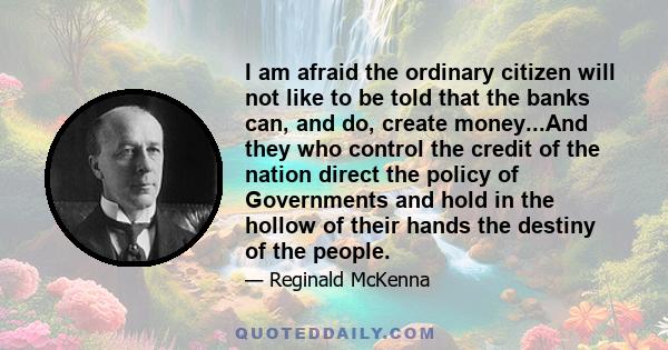 I am afraid the ordinary citizen will not like to be told that the banks can, and do, create money...And they who control the credit of the nation direct the policy of Governments and hold in the hollow of their hands