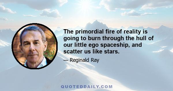 The primordial fire of reality is going to burn through the hull of our little ego spaceship, and scatter us like stars.