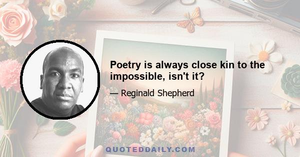 Poetry is always close kin to the impossible, isn't it?