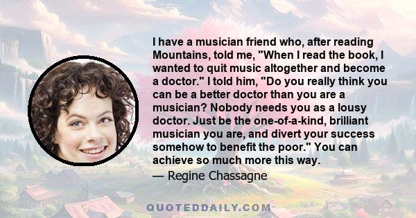 I have a musician friend who, after reading Mountains, told me, When I read the book, I wanted to quit music altogether and become a doctor. I told him, Do you really think you can be a better doctor than you are a