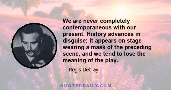 We are never completely contemporaneous with our present. History advances in disguise; it appears on stage wearing a mask of the preceding scene, and we tend to lose the meaning of the play.