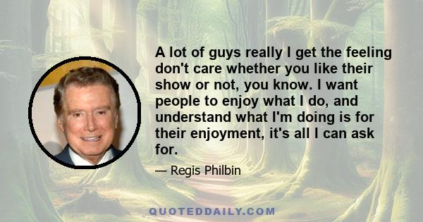 A lot of guys really I get the feeling don't care whether you like their show or not, you know. I want people to enjoy what I do, and understand what I'm doing is for their enjoyment, it's all I can ask for.