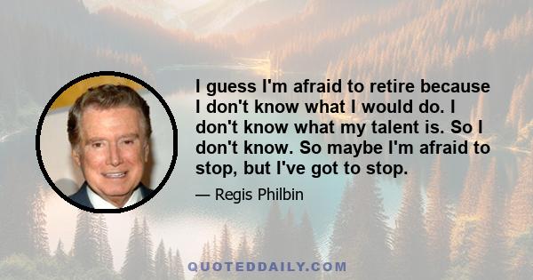 I guess I'm afraid to retire because I don't know what I would do. I don't know what my talent is. So I don't know. So maybe I'm afraid to stop, but I've got to stop.