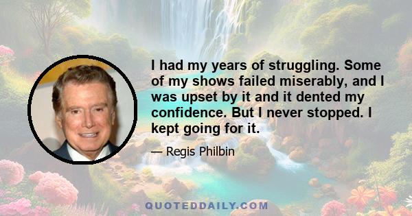 I had my years of struggling. Some of my shows failed miserably, and I was upset by it and it dented my confidence. But I never stopped. I kept going for it.