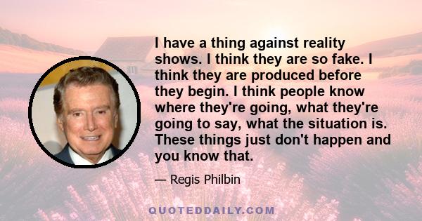 I have a thing against reality shows. I think they are so fake. I think they are produced before they begin. I think people know where they're going, what they're going to say, what the situation is. These things just