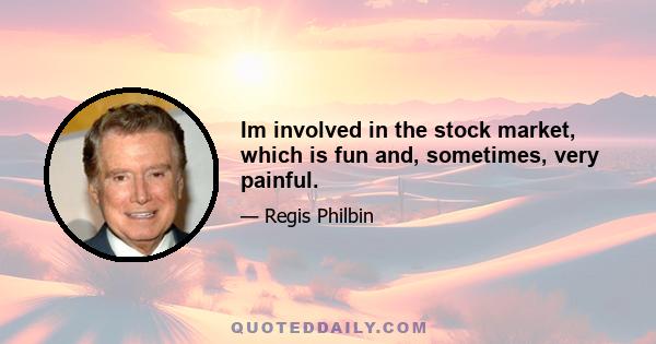 Im involved in the stock market, which is fun and, sometimes, very painful.