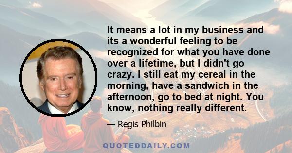 It means a lot in my business and its a wonderful feeling to be recognized for what you have done over a lifetime, but I didn't go crazy. I still eat my cereal in the morning, have a sandwich in the afternoon, go to bed 