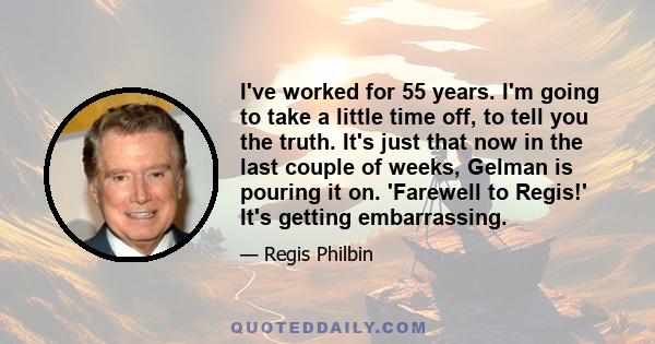 I've worked for 55 years. I'm going to take a little time off, to tell you the truth. It's just that now in the last couple of weeks, Gelman is pouring it on. 'Farewell to Regis!' It's getting embarrassing.