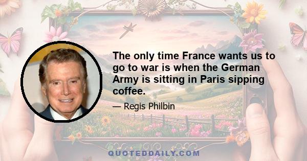 The only time France wants us to go to war is when the German Army is sitting in Paris sipping coffee.