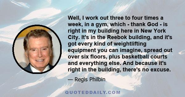 Well, I work out three to four times a week, in a gym, which - thank God - is right in my building here in New York City. It's in the Reebok building, and it's got every kind of weightlifting equipment you can imagine,