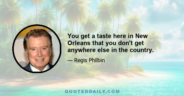 You get a taste here in New Orleans that you don't get anywhere else in the country.