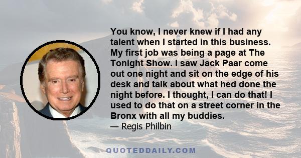 You know, I never knew if I had any talent when I started in this business. My first job was being a page at The Tonight Show. I saw Jack Paar come out one night and sit on the edge of his desk and talk about what hed