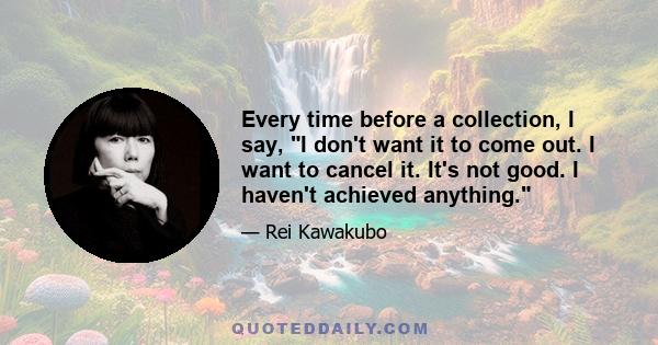 Every time before a collection, I say, I don't want it to come out. I want to cancel it. It's not good. I haven't achieved anything.