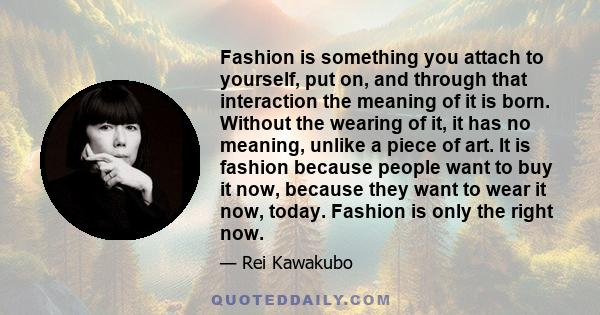 Fashion is something you attach to yourself, put on, and through that interaction the meaning of it is born. Without the wearing of it, it has no meaning, unlike a piece of art. It is fashion because people want to buy