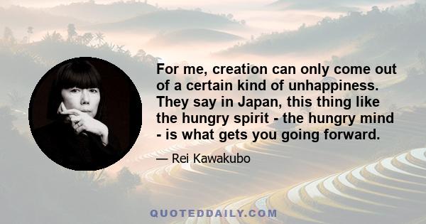 For me, creation can only come out of a certain kind of unhappiness. They say in Japan, this thing like the hungry spirit - the hungry mind - is what gets you going forward.