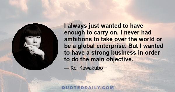 I always just wanted to have enough to carry on. I never had ambitions to take over the world or be a global enterprise. But I wanted to have a strong business in order to do the main objective.