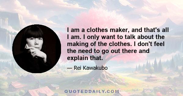 I am a clothes maker, and that's all I am. I only want to talk about the making of the clothes. I don't feel the need to go out there and explain that.