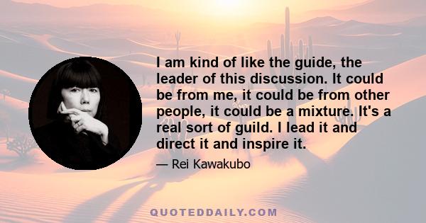 I am kind of like the guide, the leader of this discussion. It could be from me, it could be from other people, it could be a mixture. It's a real sort of guild. I lead it and direct it and inspire it.