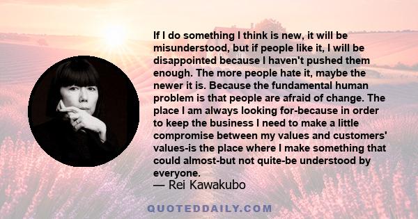 If I do something I think is new, it will be misunderstood, but if people like it, I will be disappointed because I haven't pushed them enough. The more people hate it, maybe the newer it is. Because the fundamental