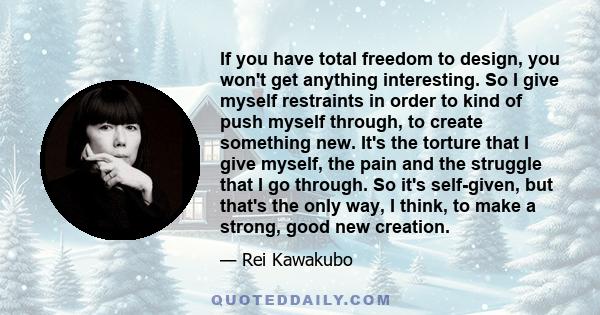 If you have total freedom to design, you won't get anything interesting. So I give myself restraints in order to kind of push myself through, to create something new. It's the torture that I give myself, the pain and