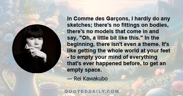 In Comme des Garçons, I hardly do any sketches; there's no fittings on bodies, there's no models that come in and say, Oh, a little bit like this. In the beginning, there isn't even a theme. It's like getting the whole