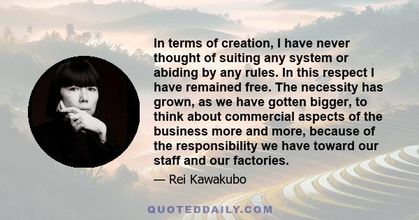 In terms of creation, I have never thought of suiting any system or abiding by any rules. In this respect I have remained free. The necessity has grown, as we have gotten bigger, to think about commercial aspects of the 