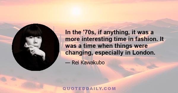 In the '70s, if anything, it was a more interesting time in fashion. It was a time when things were changing, especially in London.