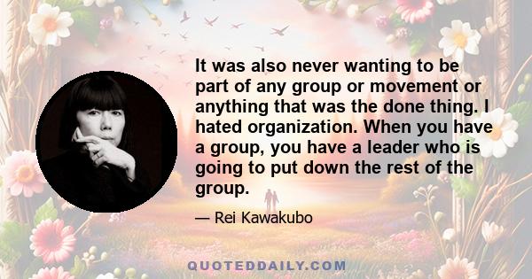 It was also never wanting to be part of any group or movement or anything that was the done thing. I hated organization. When you have a group, you have a leader who is going to put down the rest of the group.