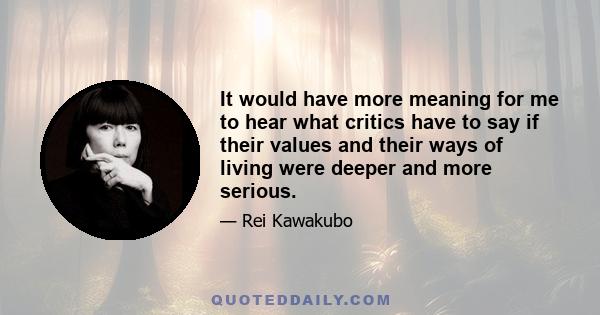 It would have more meaning for me to hear what critics have to say if their values and their ways of living were deeper and more serious.