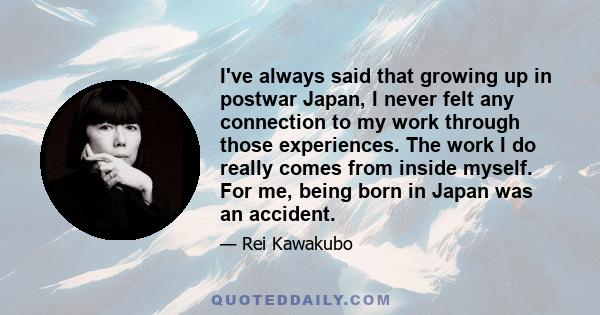 I've always said that growing up in postwar Japan, I never felt any connection to my work through those experiences. The work I do really comes from inside myself. For me, being born in Japan was an accident.