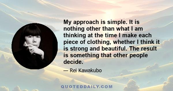 My approach is simple. It is nothing other than what I am thinking at the time I make each piece of clothing, whether I think it is strong and beautiful. The result is something that other people decide.