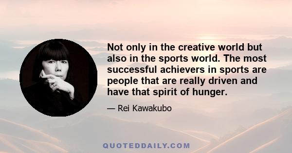 Not only in the creative world but also in the sports world. The most successful achievers in sports are people that are really driven and have that spirit of hunger.