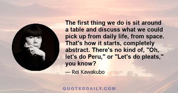 The first thing we do is sit around a table and discuss what we could pick up from daily life, from space. That's how it starts, completely abstract. There's no kind of, Oh, let's do Peru, or Let's do pleats, you know?